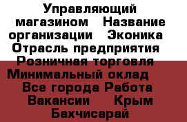 Управляющий магазином › Название организации ­ Эконика › Отрасль предприятия ­ Розничная торговля › Минимальный оклад ­ 1 - Все города Работа » Вакансии   . Крым,Бахчисарай